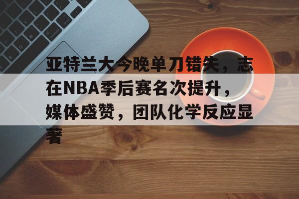 欧宝体育下载-亚特兰大今晚单刀错失，志在NBA季后赛名次提升，媒体盛赞，团队化学反应显著