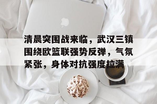 欧宝体育ob官网-清晨突围战来临，武汉三镇围绕欧篮联强势反弹，气氛紧张，身体对抗强度拉满